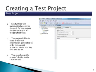 Test Project







LoadUI Web will
automatically generate
the path for the project
file and display it in
the Location field.
The project folder is
used to store all
information generated for
or by the project:
scenarios, tests, test log
files and so on.
You can change the
project’s folder in the
Location box.

9

 