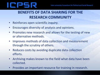 BENEFITS OF DATA SHARING FOR THE
           RESEARCH COMMUNITY
• Reinforces open scientific inquiry.
• Encourages diversity of analysis and opinions.
• Promotes new research and allows for the testing of new
  or alternative methods.
• Improves methods of data collection and measurement
  through the scrutiny of others.
• Reduces costs by avoiding duplicate data collection
  efforts.
• Archiving makes known to the field what data have been
  collected.
• Provides an important resource for training in research.
 