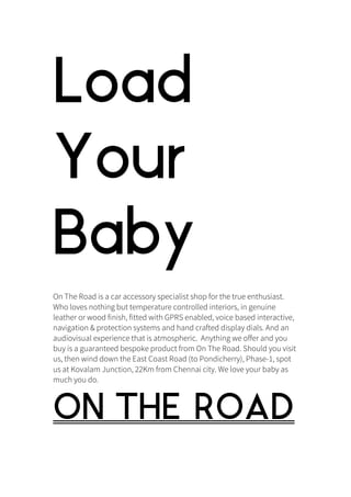 Load
Your
Baby
On The Road is a car accessory specialist shop for the true enthusiast.
Who loves nothing but temperature controlled interiors, in genuine
leather or wood finish, fitted with GPRS enabled, voice based interactive,
navigation & protection systems and hand crafted display dials. And an
audiovisual experience that is atmospheric. Anything we offer and you
buy is a guaranteed bespoke product from On The Road. Should you visit
us, then wind down the East Coast Road (to Pondicherry), Phase-1, spot
us at Kovalam Junction, 22Km from Chennai city. We love your baby as
much you do.
ON THE ROAD	
  
 