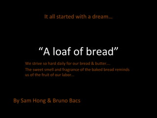 It all started with a dream…




           “A loaf of bread”
    We strive so hard daily for our bread & butter….
    The sweet smell and fragrance of the baked bread reminds
    us of the fruit of our labor…




By Sam Hong & Bruno Bacs
 