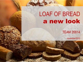 LOAF OF BREAD
 a new look
       TEAM 26814
         november/2012
 