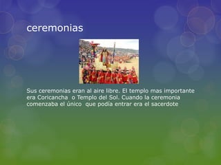 ceremonias
Sus ceremonias eran al aire libre. El templo mas importante
era Coricancha o Templo del Sol. Cuando la ceremonia
comenzaba el único que podía entrar era el sacerdote
 