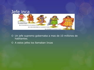 Jefe inca
 Un jefe supremo gobernaba a mas de 10 millones de
habitantes.
 A estos jefes los llamaban Incas
 