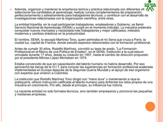    Además, organizar y mantener la enseñanza teórica y práctica relacionada con diferentes oficios;
    seleccionar los candidatos al aprendizaje; realizar cursos complementarios de preparación,
    perfeccionamiento y adiestramiento para trabajadores técnicos; y contribuir con el desarrollo de
    investigaciones relacionadas con la organización científica, entre otras.
    La entidad tripartita, en la cual participarían trabajadores, empleadores y Gobierno, se llamó
    Servicio Nacional de Aprendizaje (SENA) y surgió en el momento indicado. La industria pretendía
    conquistar nuevos mercados y necesitaba más trabajadores y mejor calificados, métodos
    modernos y cambios drásticos en la productividad.
    El nombre, SENA, lo escogió Martínez Tono, quien admiraba el río Sena que cruza a París, la
    ciudad luz, capital de Francia, donde estudió aspectos relacionados con la formación profesional.
    Antes de cumplir 30 años, Rodolfo Martínez, convirtió su tesis de grado, "La Formación
    Profesional en el Marco de una Política de Empleo", en el SENA, institución a la cual estuvo
    vinculado durante 17 años, desde su creación en 1957, hasta el cambio de dirección propuesto
    por el presidente Alfonso López Michelsen en 1974.
    Estaba convencido de que sin capacitación del talento humano no habría desarrollo. Por eso
    aprovechó las becas de la O.I.T. para conocer las experiencias en formación profesional acelerada
    implementadas en Europa después de la Segunda Guerra Mundial y el apoyo de ese organismo
    con expertos que vinieron a Colombia.
    La institución que Rodolfo Martínez Tono dirigió con “mano dura” y manteniendo a raya la
    politiquería, ofreció instrucción calificada al talento humano para enfrentar los retos propios de una
    industria en crecimiento. Por ello, desde el principio, su influencia fue notoria.
    La naciente entidad no solo formaba técnicos, sino también empresarios y promovía las pequeñas
    y medianas empresas.
 