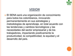 VISION
   El SENA será una organización de conocimiento
    para todos los colombianos, innovando
    permanentemente en sus estrategias y
    metodologías de aprendizaje, en total acuerdo con
    las tendencias y cambios tecnológicos y las
    necesidades del sector empresarial y de los
    trabajadores, impactando positivamente la
    productividad, la competitividad, la equidad y el
    desarrollo del país.
 