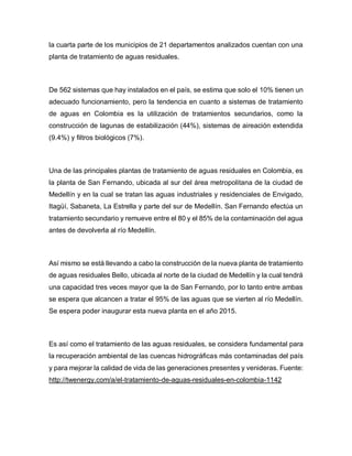 la cuarta parte de los municipios de 21 departamentos analizados cuentan con una
planta de tratamiento de aguas residuales.
De 562 sistemas que hay instalados en el país, se estima que solo el 10% tienen un
adecuado funcionamiento, pero la tendencia en cuanto a sistemas de tratamiento
de aguas en Colombia es la utilización de tratamientos secundarios, como la
construcción de lagunas de estabilización (44%), sistemas de aireación extendida
(9.4%) y filtros biológicos (7%).
Una de las principales plantas de tratamiento de aguas residuales en Colombia, es
la planta de San Fernando, ubicada al sur del área metropolitana de la ciudad de
Medellín y en la cual se tratan las aguas industriales y residenciales de Envigado,
Itagüí, Sabaneta, La Estrella y parte del sur de Medellín. San Fernando efectúa un
tratamiento secundario y remueve entre el 80 y el 85% de la contaminación del agua
antes de devolverla al río Medellín.
Así mismo se está llevando a cabo la construcción de la nueva planta de tratamiento
de aguas residuales Bello, ubicada al norte de la ciudad de Medellín y la cual tendrá
una capacidad tres veces mayor que la de San Fernando, por lo tanto entre ambas
se espera que alcancen a tratar el 95% de las aguas que se vierten al río Medellín.
Se espera poder inaugurar esta nueva planta en el año 2015.
Es así como el tratamiento de las aguas residuales, se considera fundamental para
la recuperación ambiental de las cuencas hidrográficas más contaminadas del país
y para mejorar la calidad de vida de las generaciones presentes y venideras. Fuente:
http://twenergy.com/a/el-tratamiento-de-aguas-residuales-en-colombia-1142
 