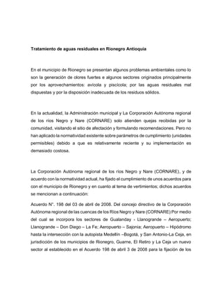 Tratamiento de aguas residuales en Rionegro Antioquia
En el municipio de Rionegro se presentan algunos problemas ambientales como lo
son la generación de olores fuertes e algunos sectores originados principalmente
por los aprovechamientos: avícola y piscícola; por las aguas residuales mal
dispuestas y por la disposición inadecuada de los residuos sólidos.
En la actualidad, la Administración municipal y La Corporación Autónoma regional
de los ríos Negro y Nare (CORNARE) solo atienden quejas recibidas por la
comunidad, visitando el sitio de afectación y formulando recomendaciones. Pero no
han aplicado la normatividad existente sobre parámetros de cumplimiento (unidades
permisibles) debido a que es relativamente reciente y su implementación es
demasiado costosa.
La Corporación Autónoma regional de los ríos Negro y Nare (CORNARE), y de
acuerdo con la normatividad actual, ha fijado el cumplimiento de unos acuerdos para
con el municipio de Rionegro y en cuanto al tema de vertimientos; dichos acuerdos
se mencionan a continuación:
Acuerdo N°. 198 del 03 de abril de 2008. Del concejo directivo de la Corporación
Autónoma regional de las cuencas de los Ríos Negro y Nare (CORNARE) Por medio
del cual se incorpora los sectores de Gualanday - Llanogrande – Aeropuerto;
Llanogrande – Don Diego – La Fe; Aeropuerto – Sajonia; Aeropuerto – Hipódromo
hasta la intersección con la autopista Medellín –Bogotá, y San Antonio-La Ceja, en
jurisdicción de los municipios de Rionegro, Guarne, El Retiro y La Ceja un nuevo
sector al establecido en el Acuerdo 198 de abril 3 de 2008 para la fijación de los
 