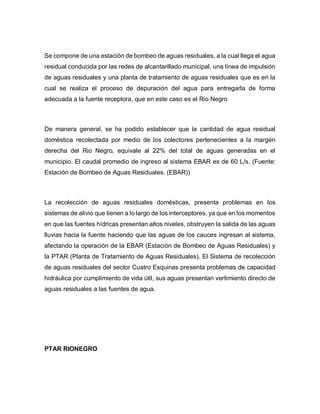 Se compone de una estación de bombeo de aguas residuales, a la cual llega el agua
residual conducida por las redes de alcantarillado municipal, una línea de impulsión
de aguas residuales y una planta de tratamiento de aguas residuales que es en la
cual se realiza el proceso de depuración del agua para entregarla de forma
adecuada a la fuente receptora, que en este caso es el Rio Negro
De manera general, se ha podido establecer que la cantidad de agua residual
doméstica recolectada por medio de los colectores pertenecientes a la margen
derecha del Rio Negro, equivale al 22% del total de aguas generadas en el
municipio. El caudal promedio de ingreso al sistema EBAR es de 60 L/s. (Fuente:
Estación de Bombeo de Aguas Residuales. (EBAR))
La recolección de aguas residuales domésticas, presenta problemas en los
sistemas de alivio que tienen a lo largo de los interceptores, ya que en los momentos
en que las fuentes hídricas presentan altos niveles, obstruyen la salida de las aguas
lluvias hacia la fuente haciendo que las aguas de los cauces ingresan al sistema,
afectando la operación de la EBAR (Estación de Bombeo de Aguas Residuales) y
la PTAR (Planta de Tratamiento de Aguas Residuales). El Sistema de recolección
de aguas residuales del sector Cuatro Esquinas presenta problemas de capacidad
hidráulica por cumplimiento de vida útil, sus aguas presentan vertimiento directo de
aguas residuales a las fuentes de agua.
PTAR RIONEGRO
 