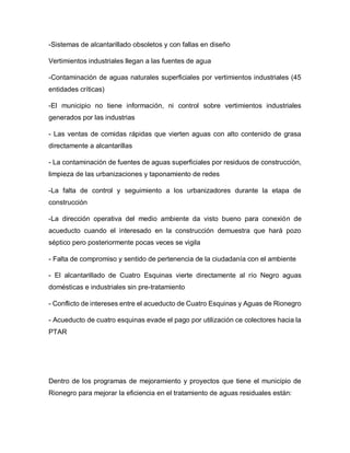 -Sistemas de alcantarillado obsoletos y con fallas en diseño
Vertimientos industriales llegan a las fuentes de agua
-Contaminación de aguas naturales superficiales por vertimientos industriales (45
entidades críticas)
-El municipio no tiene información, ni control sobre vertimientos industriales
generados por las industrias
- Las ventas de comidas rápidas que vierten aguas con alto contenido de grasa
directamente a alcantarillas
- La contaminación de fuentes de aguas superficiales por residuos de construcción,
limpieza de las urbanizaciones y taponamiento de redes
-La falta de control y seguimiento a los urbanizadores durante la etapa de
construcción
-La dirección operativa del medio ambiente da visto bueno para conexión de
acueducto cuando el interesado en la construcción demuestra que hará pozo
séptico pero posteriormente pocas veces se vigila
- Falta de compromiso y sentido de pertenencia de la ciudadanía con el ambiente
- El alcantarillado de Cuatro Esquinas vierte directamente al río Negro aguas
domésticas e industriales sin pre-tratamiento
- Conflicto de intereses entre el acueducto de Cuatro Esquinas y Aguas de Rionegro
- Acueducto de cuatro esquinas evade el pago por utilización ce colectores hacia la
PTAR
Dentro de los programas de mejoramiento y proyectos que tiene el municipio de
Rionegro para mejorar la eficiencia en el tratamiento de aguas residuales están:
 