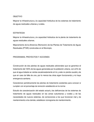 OBJETIVO
Mejorar la Infraestructura y la capacidad hidráulica de los sistemas de tratamiento
de aguas residuales urbanas y rurales.
ESTRATEGIA
Mejorar la Infraestructura y la capacidad hidráulica de la planta de tratamiento de
aguas residuales urbanas.
Mejoramiento de la eficiencia (Remoción) de las Plantas de Tratamiento de Aguas
Residuales (PTAR) construidas en el Municipio.
PROGRAMAS, PROYECTOS Y ACCIONES
Construcción de dos plantas de aguas residuales adicionales que se garantice el
tratamiento del 100% de las aguas generadas por la población urbana, con el fin de
que el agua tratada se viertas escalonadamente al río y este no pierda caudal y de
que en caso de falla de una, por lo menos las otras sigan funcionando y no haya
emergencia sanitaria.
Caracterizar periódicamente las plantas de tratamiento existentes para conocer si
cumplen con el porcentaje de remoción establecido en la norma
Estudio de caracterización del estado actual y las deficiencias de los sistemas de
tratamiento de aguas residuales en las zonas suburbanas y rurales y de las
necesidades de nuevos sistemas, de correcciones a los que funcionan mal y de
mantenimiento a los demás; establecer cronograma de mantenimiento.
 