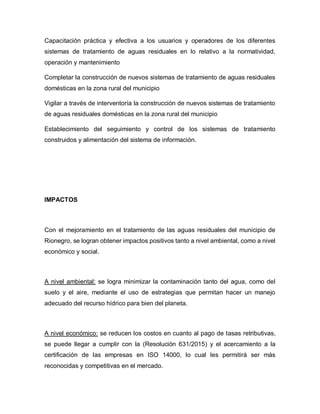 Capacitación práctica y efectiva a los usuarios y operadores de los diferentes
sistemas de tratamiento de aguas residuales en lo relativo a la normatividad,
operación y mantenimiento
Completar la construcción de nuevos sistemas de tratamiento de aguas residuales
domésticas en la zona rural del municipio
Vigilar a través de interventoría la construcción de nuevos sistemas de tratamiento
de aguas residuales domésticas en la zona rural del municipio
Establecimiento del seguimiento y control de los sistemas de tratamiento
construidos y alimentación del sistema de información.
IMPACTOS
Con el mejoramiento en el tratamiento de las aguas residuales del municipio de
Rionegro, se logran obtener impactos positivos tanto a nivel ambiental, como a nivel
económico y social.
A nivel ambiental: se logra minimizar la contaminación tanto del agua, como del
suelo y el aire, mediante el uso de estrategias que permitan hacer un manejo
adecuado del recurso hídrico para bien del planeta.
A nivel económico: se reducen los costos en cuanto al pago de tasas retributivas,
se puede llegar a cumplir con la (Resolución 631/2015) y el acercamiento a la
certificación de las empresas en ISO 14000, lo cual les permitirá ser más
reconocidas y competitivas en el mercado.
 