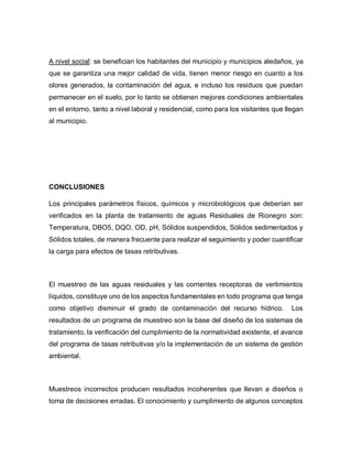 A nivel social: se benefician los habitantes del municipio y municipios aledaños, ya
que se garantiza una mejor calidad de vida, tienen menor riesgo en cuanto a los
olores generados, la contaminación del agua, e incluso los residuos que puedan
permanecer en el suelo, por lo tanto se obtienen mejores condiciones ambientales
en el entorno, tanto a nivel laboral y residencial, como para los visitantes que llegan
al municipio.
CONCLUSIONES
Los principales parámetros físicos, químicos y microbiológicos que deberían ser
verificados en la planta de tratamiento de aguas Residuales de Rionegro son:
Temperatura, DBO5, DQO, OD, pH, Sólidos suspendidos, Sólidos sedimentados y
Sólidos totales, de manera frecuente para realizar el seguimiento y poder cuantificar
la carga para efectos de tasas retributivas.
El muestreo de las aguas residuales y las corrientes receptoras de vertimientos
líquidos, constituye uno de los aspectos fundamentales en todo programa que tenga
como objetivo disminuir el grado de contaminación del recurso hídrico. Los
resultados de un programa de muestreo son la base del diseño de los sistemas de
tratamiento, la verificación del cumplimiento de la normatividad existente, el avance
del programa de tasas retributivas y/o la implementación de un sistema de gestión
ambiental.
Muestreos incorrectos producen resultados incoherentes que llevan a diseños o
toma de decisiones erradas. El conocimiento y cumplimiento de algunos conceptos
 
