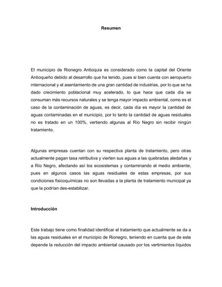 Resumen
El municipio de Rionegro Antioquia es considerado como la capital del Oriente
Antioqueño debido al desarrollo que ha tenido, pues si bien cuenta con aeropuerto
internacional y el asentamiento de una gran cantidad de industrias, por lo que se ha
dado crecimiento poblacional muy acelerado, lo que hace que cada día se
consuman más recursos naturales y se tenga mayor impacto ambiental, como es el
caso de la contaminación de aguas, es decir, cada día es mayor la cantidad de
aguas contaminadas en el municipio, por lo tanto la cantidad de aguas residuales
no es tratado en un 100%, vertiendo algunas al Río Negro sin recibir ningún
tratamiento.
Algunas empresas cuentan con su respectiva planta de tratamiento, pero otras
actualmente pagan tasa retributiva y vierten sus aguas a las quebradas aledañas y
a Río Negro, afectando así los ecosistemas y contaminando el medio ambiente,
pues en algunos casos las aguas residuales de estas empresas, por sus
condiciones fisicoquímicas no son llevadas a la planta de tratamiento municipal ya
que la podrían des-estabilizar.
Introducción
Este trabajo tiene como finalidad identificar el tratamiento que actualmente se da a
las aguas residuales en el municipio de Rionegro, teniendo en cuenta que de este
depende la reducción del impacto ambiental causado por los vertimientos líquidos
 