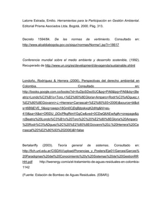 Latorre Estrada, Emilio. Herramientas para la Participación en Gestión Ambiental.
Editorial Prisma Asociados Ltda. Bogotá. 2000. Pág. 313.
Decreto 1594/84. De las normas de vertimiento. Consultado en:
http://www.alcaldiabogota.gov.co/sisjur/normas/Norma1.jsp?i=18617
Conferencia mundial sobre el medio ambiente y desarrollo sostenible, (1992).
Recuperado de http://www.un.org/es/development/devagenda/sustainable.shtml
Londoño, Rodríguez & Herrera (2006). Perspectivas del derecho ambiental en
Colombia. Consultado en:
http://books.google.com.co/books?id=XuDjoSDxo5UC&pg=PA6&lpg=PA6&dq=(Be
atriz+Londo%C3%B1o+Toro,+%E2%80%8EGloria+Amparo+Rodr%C3%ADguez,+
%E2%80%8EGiovanni+J.+Herrera+Carrascal+%E2%80%93+2006)&source=bl&ot
s=t6B9jEVE_5&sig=oeepv18Gm0CjDgBjtzekxqK2dHg&hl=es-
419&sa=X&ei=Of0DU_j3OcPfkgfNmYGgCw&ved=0CDwQ6AEwAg#v=onepage&q
=(Beatriz%20Londo%C3%B1o%20Toro%2C%20%E2%80%8EGloria%20Amparo
%20Rodr%C3%ADguez%2C%20%E2%80%8EGiovanni%20J.%20Herrera%20Ca
rrascal%20%E2%80%93%202006)&f=false
Bertalanffy (2003). Teoría general de sistemas. Consultado en:
http://fich.unl.edu.ar/CISDAV/upload/Ponencias_y_Posters/Eje01/Garces/Garces%
20Paradigmas%20del%20Conocimiento%20y%20Sistemas%20de%20GestionRR
HH.pdf http://twenergy.com/a/el-tratamiento-de-aguas-residuales-en-colombia-
1142
(Fuente: Estación de Bombeo de Aguas Residuales. (EBAR))
 