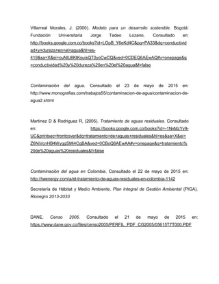 Villarreal Morales, J. (2000). Modelo para un desarrollo sostenible. Bogotá:
Fundación Universitaria Jorge Tadeo Lozano. Consultado en:
http://books.google.com.co/books?id=LOpB_Y6eKd4C&pg=PA33&dq=conductivid
ad+y+dureza+en+el+agua&hl=es-
419&sa=X&ei=cuNlU8KtKsuisQT0yoCwCQ&ved=0CDEQ6AEwAQ#v=onepage&q
=conductividad%20y%20dureza%20en%20el%20agua&f=false
Contaminación del agua. Consultado el 23 de mayo de 2015 en:
http://www.monografias.com/trabajos55/contaminacion-de-agua/contaminacion-de-
agua2.shtml
Martinez D & Rodriguez R, (2005). Tratamiento de aguas residuales. Consultado
en: https://books.google.com.co/books?id=-1NxMzYv9-
UC&printsec=frontcover&dq=tratamiento+de+aguas+residuales&hl=es&sa=X&ei=
Z6NiVcnHB4WyggSMi4CgBA&ved=0CBoQ6AEwAA#v=onepage&q=tratamiento%
20de%20aguas%20residuales&f=false
Contaminación del agua en Colombia. Consultado el 22 de mayo de 2015 en:
http://twenergy.com/a/el-tratamiento-de-aguas-residuales-en-colombia-1142
Secretaría de Hábitat y Medio Ambiente. Plan Integral de Gestión Ambiental (PIGA),
Rionegro 2013-2033
DANE. Censo 2005. Consultado el 21 de mayo de 2015 en:
https://www.dane.gov.co/files/censo2005/PERFIL_PDF_CG2005/05615T7T000.PDF
 