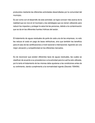 producidos mediante las diferentes actividades desarrolladas por la comunidad del
municipio.
Es así como con el desarrollo de esta actividad, se logra conocer más acerca de la
realidad que se vive en el municipio y las estrategias que se vienen utilizando para
reducir los impactos y proteger la salud de las personas, debido a la contaminación
que se da en las diferentes fuentes hídricas del sector.
El tratamiento de aguas residuales de parte de cada una de las empresas, no solo
les reduce el costo en pago de tasas retributivas, sino que también les beneficia
para el caso de las certificaciones a nivel nacional e internacional, logrando así una
mejor ubicación y competitividad en los diferentes mercados.
Es de reconocer que existen diferentes tipos de aguas residuales, las cuales se
clasifican de acuerdo a su procedencia o a la actividad para la cual ha sido utilizada,
por lo tanto el tratamiento de las mismas debe ajustarse a las condiciones antes de
su vertimiento, dando cumplimiento a la normatividad vigente (Decreto 1594/84)
 