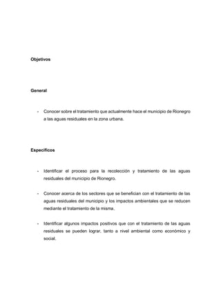 Objetivos
General
- Conocer sobre el tratamiento que actualmente hace el municipio de Rionegro
a las aguas residuales en la zona urbana.
Específicos
- Identificar el proceso para la recolección y tratamiento de las aguas
residuales del municipio de Rionegro.
- Conocer acerca de los sectores que se benefician con el tratamiento de las
aguas residuales del municipio y los impactos ambientales que se reducen
mediante el tratamiento de la misma.
- Identificar algunos impactos positivos que con el tratamiento de las aguas
residuales se pueden lograr, tanto a nivel ambiental como económico y
social.
 