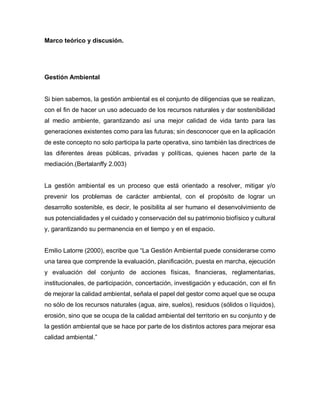Marco teórico y discusión.
Gestión Ambiental
Si bien sabemos, la gestión ambiental es el conjunto de diligencias que se realizan,
con el fin de hacer un uso adecuado de los recursos naturales y dar sostenibilidad
al medio ambiente, garantizando así una mejor calidad de vida tanto para las
generaciones existentes como para las futuras; sin desconocer que en la aplicación
de este concepto no solo participa la parte operativa, sino también las directrices de
las diferentes áreas públicas, privadas y políticas, quienes hacen parte de la
mediación.(Bertalanffy 2.003)
La gestión ambiental es un proceso que está orientado a resolver, mitigar y/o
prevenir los problemas de carácter ambiental, con el propósito de lograr un
desarrollo sostenible, es decir, le posibilita al ser humano el desenvolvimiento de
sus potencialidades y el cuidado y conservación del su patrimonio biofísico y cultural
y, garantizando su permanencia en el tiempo y en el espacio.
Emilio Latorre (2000), escribe que “La Gestión Ambiental puede considerarse como
una tarea que comprende la evaluación, planificación, puesta en marcha, ejecución
y evaluación del conjunto de acciones físicas, financieras, reglamentarias,
institucionales, de participación, concertación, investigación y educación, con el fin
de mejorar la calidad ambiental, señala el papel del gestor como aquel que se ocupa
no sólo de los recursos naturales (agua, aire, suelos), residuos (sólidos o líquidos),
erosión, sino que se ocupa de la calidad ambiental del territorio en su conjunto y de
la gestión ambiental que se hace por parte de los distintos actores para mejorar esa
calidad ambiental.”
 
