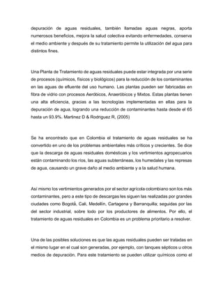 depuración de aguas residuales, también llamadas aguas negras, aporta
numerosos beneficios, mejora la salud colectiva evitando enfermedades, conserva
el medio ambiente y después de su tratamiento permite la utilización del agua para
distintos fines.
Una Planta de Tratamiento de aguas residuales puede estar integrada por una serie
de procesos (químicos, físicos y biológicos) para la reducción de los contaminantes
en las aguas de efluente del uso humano. Las plantas pueden ser fabricadas en
fibra de vidrio con procesos Aeróbicos, Anaeróbicos y Mixtos. Estas plantas tienen
una alta eficiencia, gracias a las tecnologías implementadas en ellas para la
depuración de agua, logrando una reducción de contaminantes hasta desde el 65
hasta un 93.9%. Martinez D & Rodriguez R, (2005)
Se ha encontrado que en Colombia el tratamiento de aguas residuales se ha
convertido en uno de los problemas ambientales más críticos y crecientes. Se dice
que la descarga de aguas residuales domésticas y los vertimientos agropecuarios
están contaminando los ríos, las aguas subterráneas, los humedales y las represas
de agua, causando un grave daño al medio ambiente y a la salud humana.
Así mismo los vertimientos generados por el sector agrícola colombiano son los más
contaminantes, pero a este tipo de descargas les siguen las realizadas por grandes
ciudades como Bogotá́ , Cali, Medellín, Cartagena y Barranquilla; seguidas por las
del sector industrial, sobre todo por los productores de alimentos. Por ello, el
tratamiento de aguas residuales en Colombia es un problema prioritario a resolver.
Una de las posibles soluciones es que las aguas residuales pueden ser tratadas en
el mismo lugar en el cual son generadas, por ejemplo, con tanques sépticos u otros
medios de depuración. Para este tratamiento se pueden utilizar químicos como el
 