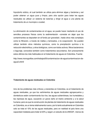 hipoclorito sódico, el cual también se utiliza para eliminar algas y bacterias y así
poder obtener un agua pura y limpia; pero otra opción para tratar las aguas
residuales es utilizar un sistema de tuberías y dirigir el agua a una planta de
tratamiento de un municipio o ciudad.
La eliminación de contaminantes en el agua, se puede hacer mediante el uso de
sencillos procesos físicos como la sedimentación –consiste en dejar que los
contaminantes se depositen en el fondo por gravedad-, hasta otros más complejos
como la filtración, a través de mallas y tamizados, o la evaporación. Se pueden
utilizar también otros métodos químicos, como la precipitación química o la
reducción electrolítica; y otros biológicos, como son lodos activos, filtros bacterianos
o lagunaje, conocidos también como tratamientos secundarios. Son precisamente
estos últimos los más habituales en el tratamiento de aguas en Colombia. Fuente:
http://www.monografias.com/trabajos55/contaminacion-de-agua/contaminacion-de-
agua2.shtml
Tratamiento de aguas residuales en Colombia
Uno de los problemas más críticos y crecientes en Colombia, es el tratamiento de
aguas residuales, ya que los vertimientos de aguas residuales agropecuarios y
domésticos están contaminando los ríos, las aguas subterráneas, los humedales y
las represas de agua, causando un grave daño al medio ambiente y a la salud
humana; pero es que la construcción de plantas de tratamiento de aguas residuales
en Colombia, es un tema relativamente nuevo, por lo tanto actualmente en Colombia
solo se trata el 10% de las aguas residuales, pero en realidad el país tiene una
capacidad instalada para tratar el 20% y según un estudio de la UNICEF, menos de
 