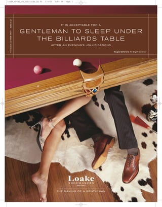 loake_M7763_ad_billiards_GQ M1                           3/4/03   5:49 PM   Page 1



 For stockists call 01536 415411 . loake.co.uk




                                                                       I T I S A C C E P TA B L E F O R A


                                                 G E N T L E M A N TO S L E E P U N D E R
                                                       T H E B I L L I A R D S TA B L E
                                                              A F T E R A N E V E N I N G’S J O L L I F I C AT I O N S


                                                                                                                         Douglas Sutherland, The English Gentleman




                                                                   THE MAKING OF A GENTLEMAN
 