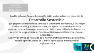 UNA NUEVA
NORMATIVIDAD
EN COLOMBIA
Los Derechos de Tercera Generación están sustentados en el concepto de
Desarrollo Sostenible
que propone un modelo que conduce al crecimiento económico, a una mejor
calidad de vida, y al bienestar social, sin agotar la base de los recursos
naturales renovables en que se sustenta, ni deteriorar el Medio Ambiente, o el
derecho de las generaciones futuras a utilizarlo para satisfacer sus propias
necesidades.
La Ley 99 de 1993, es resultado de la nueva Constitución Política de Colombia,
inspirada por la Cumbre de la Tierra, y protocolos internacionales
complementarios.
 