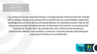 UNA NUEVA
NORMATIVIDAD
EN COLOMBIA
Los compromisos de Colombia frente a la Organización Internacional del Trabajo
(OIT), obligan al país a una protección a ultranza de las comunidades originarias,
(amerígenas) así como de los afrocolombianos. En Colombia existen más de 80
etnias reconocidas formalmente por el Ministerio del Interior. La sentencia del
Consejo de Estado del 11 de octubre de 2016, reafirma esta tendencia,
autorizando además a los alcaldes a convocar consultas previas para bloquear
proyectos mineros en su jurisdicción.
 