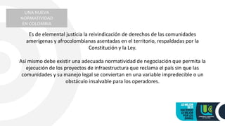 UNA NUEVA
NORMATIVIDAD
EN COLOMBIA
Es de elemental justicia la reivindicación de derechos de las comunidades
amerígenas y afrocolombianas asentadas en el territorio, respaldadas por la
Constitución y la Ley.
Así mismo debe existir una adecuada normatividad de negociación que permita la
ejecución de los proyectos de infraestructura que reclama el país sin que las
comunidades y su manejo legal se conviertan en una variable impredecible o un
obstáculo insalvable para los operadores.
 