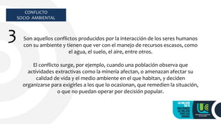 CONFLICTO
SOCIO- AMBIENTAL
3 Son aquellos conflictos producidos por la interacción de los seres humanos
con su ambiente y tienen que ver con el manejo de recursos escasos, como
el agua, el suelo, el aire, entre otros.
El conflicto surge, por ejemplo, cuando una población observa que
actividades extractivas como la minería afectan, o amenazan afectar su
calidad de vida y el medio ambiente en el que habitan, y deciden
organizarse para exigirles a los que lo ocasionan, que remedien la situación,
o que no puedan operar por decisión popular.
 