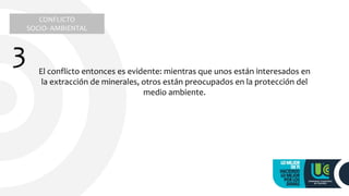 CONFLICTO
SOCIO- AMBIENTAL
3 El conflicto entonces es evidente: mientras que unos están interesados en
la extracción de minerales, otros están preocupados en la protección del
medio ambiente.
 