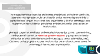 CONFLICTO
SOCIO- AMBIENTAL
No necesariamente todos los problemas ambiéntales derivan en conflictos,
pero si estos se presentan, la canalización de los mismos dependerá de la
capacidad que tengan los actores para organizarse y diseñar estrategias que
les permitan neutralizar los problemas ambientales en los que se sientan
involucrados.
¿Por qué surgen los conflictos ambientales? Porque dos partes, como mínimo,
se disputan el control de recursos que son escasos y que ya están siendo
utilizados en otras actividades económicas (agua, tierras cultivables, aire).
Cada uno de los grupos o actores involucrados desarrollan acciones con el fin
de conseguir los recursos o protegerlos.
 