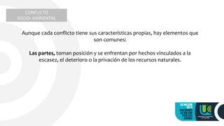 CONFLICTO
SOCIO- AMBIENTAL
Aunque cada conflicto tiene sus características propias, hay elementos que
son comunes:
Las partes, toman posición y se enfrentan por hechos vinculados a la
escasez, el deterioro o la privación de los recursos naturales.
 