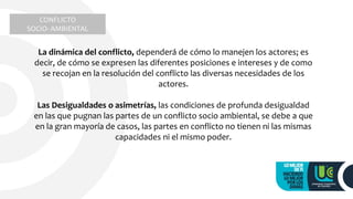 CONFLICTO
SOCIO- AMBIENTAL
La dinámica del conflicto, dependerá de cómo lo manejen los actores; es
decir, de cómo se expresen las diferentes posiciones e intereses y de como
se recojan en la resolución del conflicto las diversas necesidades de los
actores.
Las Desigualdades o asimetrías, las condiciones de profunda desigualdad
en las que pugnan las partes de un conflicto socio ambiental, se debe a que
en la gran mayoría de casos, las partes en conflicto no tienen ni las mismas
capacidades ni el mismo poder.
 