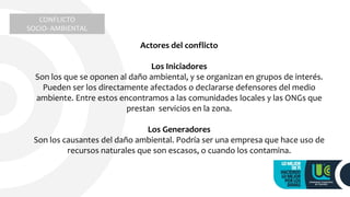 CONFLICTO
SOCIO- AMBIENTAL
Actores del conflicto
Los Iniciadores
Son los que se oponen al daño ambiental, y se organizan en grupos de interés.
Pueden ser los directamente afectados o declararse defensores del medio
ambiente. Entre estos encontramos a las comunidades locales y las ONGs que
prestan servicios en la zona.
Los Generadores
Son los causantes del daño ambiental. Podría ser una empresa que hace uso de
recursos naturales que son escasos, o cuando los contamina.
 