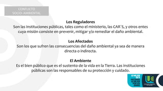 Los Reguladores
Son las instituciones públicas, tales como el ministerio, las CAR´S, y otros entes
cuya misión consiste en prevenir, mitigar y/o remediar el daño ambiental.
Los Afectados
Son los que sufren las consecuencias del daño ambiental ya sea de manera
directa o indirecta.
El Ambiente
Es el bien público que es el sustento de la vida en la Tierra. Las instituciones
públicas son las responsables de su protección y cuidado.
CONFLICTO
SOCIO- AMBIENTAL
 