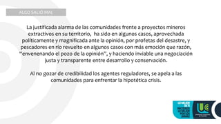 La justificada alarma de las comunidades frente a proyectos mineros
extractivos en su territorio, ha sido en algunos casos, aprovechada
políticamente y magnificada ante la opinión, por profetas del desastre, y
pescadores en río revuelto en algunos casos con más emoción que razón,
“envenenando el pozo de la opinión”, y haciendo inviable una negociación
justa y transparente entre desarrollo y conservación.
Al no gozar de credibilidad los agentes reguladores, se apela a las
comunidades para enfrentar la hipotética crisis.
ALGO SALIÓ MAL
 