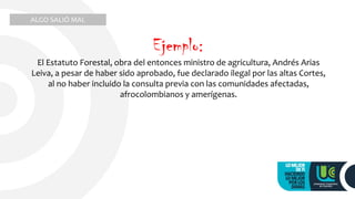 El Estatuto Forestal, obra del entonces ministro de agricultura, Andrés Arias
Leiva, a pesar de haber sido aprobado, fue declarado ilegal por las altas Cortes,
al no haber incluido la consulta previa con las comunidades afectadas,
afrocolombianos y amerígenas.
ALGO SALIÓ MAL
Ejemplo:
 