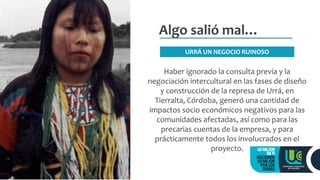 Algo salió mal…
Haber ignorado la consulta previa y la
negociación intercultural en las fases de diseño
y construcción de la represa de Urrá, en
Tierralta, Córdoba, generó una cantidad de
impactos socio económicos negativos para las
comunidades afectadas, así como para las
precarias cuentas de la empresa, y para
prácticamente todos los involucrados en el
proyecto.
URRÁ UN NEGOCIO RUINOSO
 