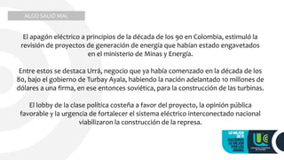 ALGO SALIÓ MAL
El apagón eléctrico a principios de la década de los 90 en Colombia, estimuló la
revisión de proyectos de generación de energía que habían estado engavetados
en el ministerio de Minas y Energía.
Entre estos se destaca Urrá, negocio que ya había comenzado en la década de los
80, bajo el gobierno de Turbay Ayala, habiendo la nación adelantado 10 millones de
dólares a una firma, en ese entonces soviética, para la construcción de las turbinas.
El lobby de la clase política costeña a favor del proyecto, la opinión pública
favorable y la urgencia de fortalecer el sistema eléctrico interconectado nacional
viabilizaron la construcción de la represa.
 