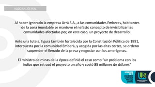 ALGO SALIÓ MAL
Al haber ignorado la empresa Urrá S.A., a las comunidades Emberas, habitantes
de la zona inundable se mantuvo el nefasto concepto de invisibilizar las
comunidades afectadas por, en este caso, un proyecto de desarrollo.
Ante una tutela, figura también fortalecida por la Constitución Política de 1991,
interpuesta por la comunidad Emberá, y acogida por las altas cortes, se ordeno
suspender el llenado de la presa y negociar con los amerígenas.
El ministro de minas de la época definió el caso como “un problema con los
indios que retrasó el proyecto un año y costó 85 millones de dólares”
 