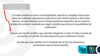 El medio ambiente como una integralidad, aborda la compleja interacción
entre los múltiples subsistemas específicos del medio humano y del medio
natural, comprendiendo que el comportamiento específico de un impacto
ambiental contiene variables de origen múltiple que afectan la posibilidad de
explicarlos.
Esta es una noción analítica que permite desglosar y mirar el Todo a través de
sus partes, sin perder las interrelaciones que conforman el todo.
Asume que una realidad es el resultado de un haz de relaciones y
asociaciones que la hacen posible.
ANÁLISIS AMBIENTAL
POR DIMENSIONES
 