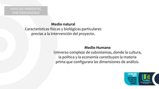 ANÁLISIS AMBIENTAL
POR DIMENSIONES
Medio natural
Características físicas y biológicas particulares
previas a la intervención del proyecto.
Medio Humano
Universo complejo de subsistemas, donde la cultura,
la política y la economía constituyen la materia
prima que configurara las dimensiones de análisis.
 
