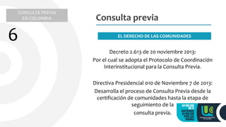 Decreto 2.613 de 20 noviembre 2013:
Por el cual se adopta el Protocolo de Coordinación
Interinstitucional para la Consulta Previa.
Directiva Presidencial 010 de Noviembre 7 de 2013:
Desarrolla el proceso de Consulta Previa desde la
certificación de comunidades hasta la etapa de
seguimiento de la
consulta previa.
Consulta previa
EL DERECHO DE LAS COMUNIDADES
CONSULTA PREVIA
EN COLOMBIA
6
 