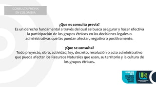 CONSULTA PREVIA
EN COLOMBIA
¿Que es consulta previa?
Es un derecho fundamental a través del cual se busca asegurar y hacer efectiva
la participación de los grupos étnicos en las decisiones legales o
administrativas que las puedan afectar, negativa o positivamente.
¿Que se consulta?
Todo proyecto, obra, actividad, ley, decreto, resolución o acto administrativo
que pueda afectar los Recursos Naturales que usan, su territorio y la cultura de
los grupos étnicos.
 