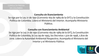 CONSULTA PREVIA
EN COLOMBIA
Consulta sin licenciamiento
Se rige por la Ley 21 de 1991 (Convenio 169 de 1989 de la OIT) y la Constitución
Política de Colombia. Lidera el Ministerio del Interior. Acompaña Ministerio
Público.
Consulta con licenciamiento Ambiental
Se rige por la Ley 21 de 1991 (Convenio 169 de 1989 de la OIT), la Constitución
Política de Colombia, la Ley 99 de 1993, los Decretos 1.320 de 1998, 2.820 de
2010. Lidera la Autoridad Ambiental Respectiva. Acompaña el Ministerio del
Interior y el Ministerio Público.
 