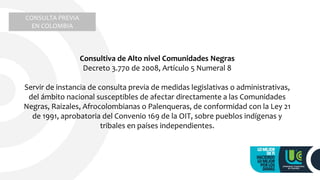 Consultiva de Alto nivel Comunidades Negras
Decreto 3.770 de 2008, Artículo 5 Numeral 8
Servir de instancia de consulta previa de medidas legislativas o administrativas,
del ámbito nacional susceptibles de afectar directamente a las Comunidades
Negras, Raizales, Afrocolombianas o Palenqueras, de conformidad con la Ley 21
de 1991, aprobatoria del Convenio 169 de la OIT, sobre pueblos indígenas y
tribales en países independientes.
CONSULTA PREVIA
EN COLOMBIA
 