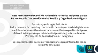 Mesa Permanente de Comisión Nacional de Territorios Indígenas y Mesa
Permanente de Concertación con los Pueblos y Organizaciones Indígenas
Decreto 1.397 de 1996, Artículo 16
En los procesos de consulta y concertación de cualquier medida legislativa o
administrativa susceptible de afectar a comunidades o pueblos indígenas
determinados, podrán participar los indígenas integrantes de la Mesa
Permanente de Concertación o sus delegados.
Los procedimientos que se prevean realizarles serán informados con la
suficiente antelación.
CONSULTA PREVIA
EN COLOMBIA
 