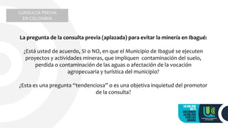 La pregunta de la consulta previa (aplazada) para evitar la minería en Ibagué:
¿Está usted de acuerdo, SI o NO, en que el Municipio de Ibagué se ejecuten
proyectos y actividades mineras, que impliquen contaminación del suelo,
perdida o contaminación de las aguas o afectación de la vocación
agropecuaria y turística del municipio?
¿Esta es una pregunta “tendenciosa” o es una objetiva inquietud del promotor
de la consulta?
CONSULTA PREVIA
EN COLOMBIA
 