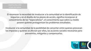 El reconocer la necesidad de involucrar a la comunidad en la identificación de
impactos y en el diseño de los planes de acción, significa incorporar al
conocimiento de los “especialistas”, el conocimiento que sobre su medio
poseen quienes protagonizan los problemas estudiados.
Involucrar a la comunidad da la posibilidad de concertar entre quienes provocan
los impactos y quienes se afectan por ellos, las acciones sociales necesarias para
prevenirlos, mitigarlos y compensarlos.
PARTICIPACIÓN
COMUNITARIA
 