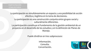 La participación es simultáneamente un espacio y una posibilidad de acción
efectiva y legitima en la toma de decisiones.
La participación es una construcción conjunta entre grupos social y
culturalmente diferentes.
La participación constituye el fundamento de la gestión ambiental de un
proyecto en el desarrollo de los estudios y en la definición de Planes de
Manejo.
Puede dividirse en tres subprocesos:
Información.
Consulta.
Concertación.
PARTICIPACIÓN
COMUNITARIA
 